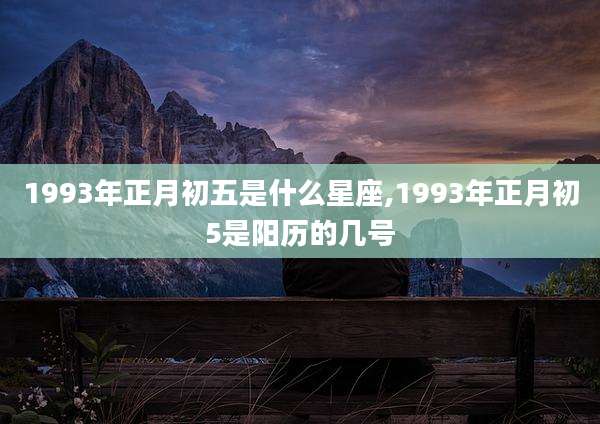 1993年正月初五是什么星座,1993年正月初5是阳历的几号