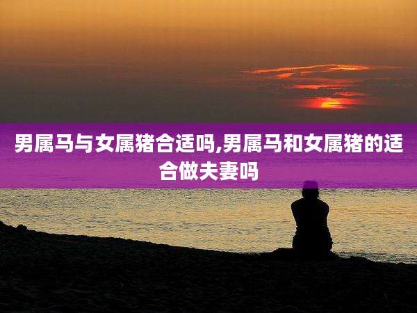 男属马与女属猪合适吗,男属马和女属猪的适合做夫妻吗