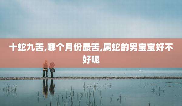 十蛇九苦,哪个月份最苦,属蛇的男宝宝好不好呢