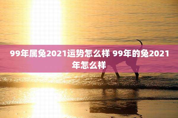 99年属兔2021运势怎么样 99年的兔2021年怎么样