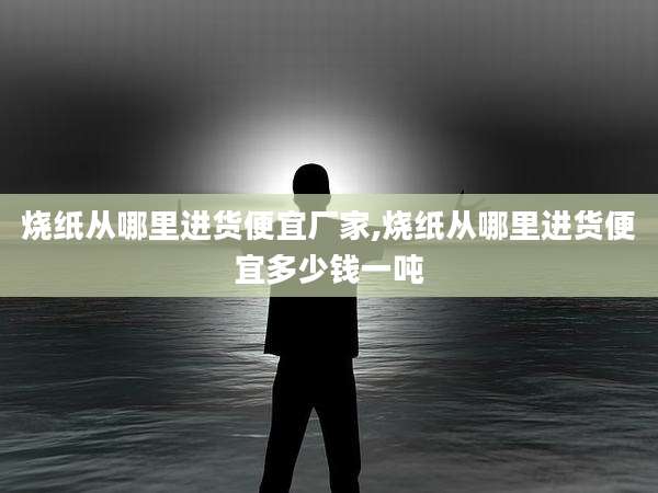 烧纸从哪里进货便宜厂家,烧纸从哪里进货便宜多少钱一吨