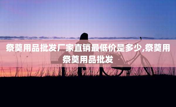 祭奠用品批发厂家直销最低价是多少,祭奠用祭奠用品批发
