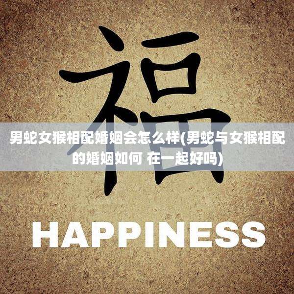 男蛇女猴相配婚姻会怎么样(男蛇与女猴相配的婚姻如何 在一起好吗)