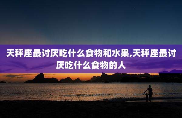 天秤座最讨厌吃什么食物和水果,天秤座最讨厌吃什么食物的人