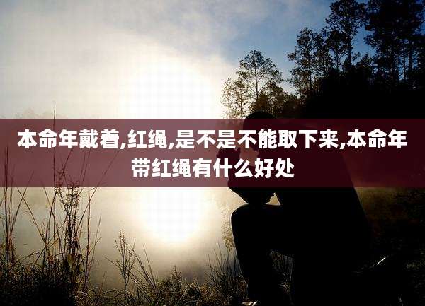 本命年戴着,红绳,是不是不能取下来,本命年带红绳有什么好处