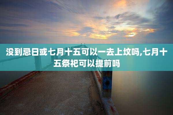 没到忌日或七月十五可以一去上坟吗,七月十五祭祀可以提前吗