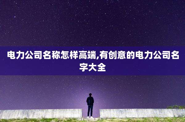 电力公司名称怎样高端,有创意的电力公司名字大全