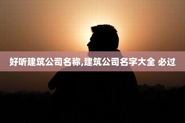 好听建筑公司名称,建筑公司名字大全 必过