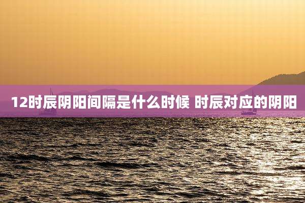 12时辰阴阳间隔是什么时候 时辰对应的阴阳