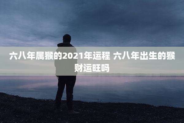六八年属猴的2021年运程 六八年出生的猴财运旺吗