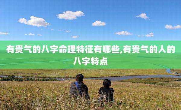 有贵气的八字命理特征有哪些,有贵气的人的八字特点