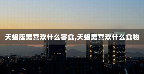 天蝎座男喜欢什么零食,天蝎男喜欢什么食物
