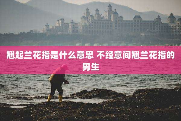 翘起兰花指是什么意思 不经意间翘兰花指的男生
