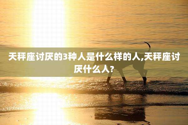 天秤座讨厌的3种人是什么样的人,天秤座讨厌什么人?