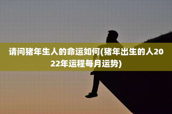 请问猪年生人的命运如何(猪年出生的人2022年运程每月运势)