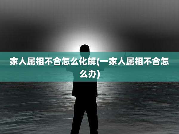 家人属相不合怎么化解(一家人属相不合怎么办)