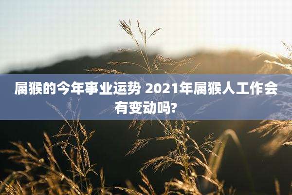 属猴的今年事业运势 2021年属猴人工作会有变动吗?