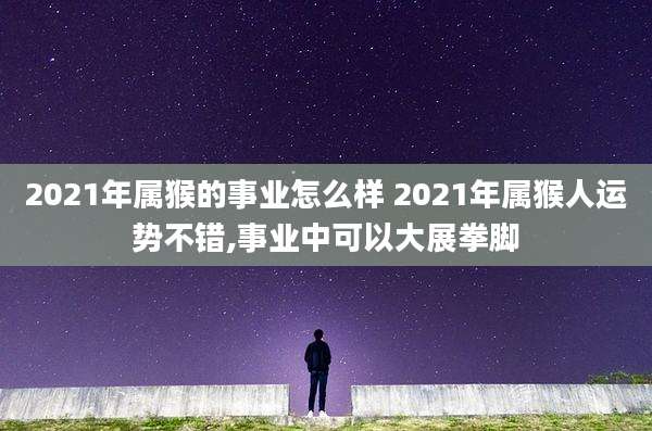2021年属猴的事业怎么样 2021年属猴人运势不错,事业中可以大展拳脚