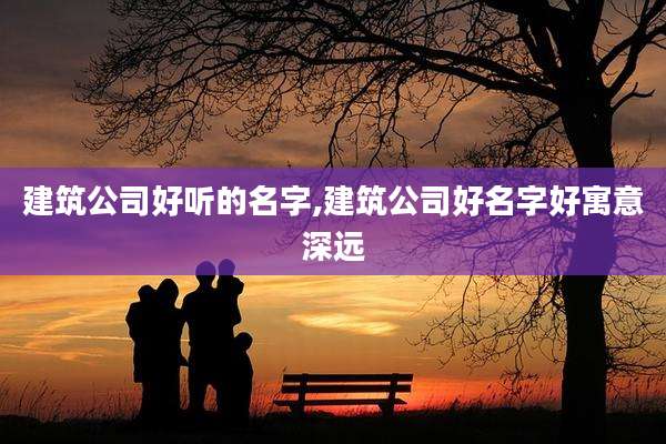 建筑公司好听的名字,建筑公司好名字好寓意深远