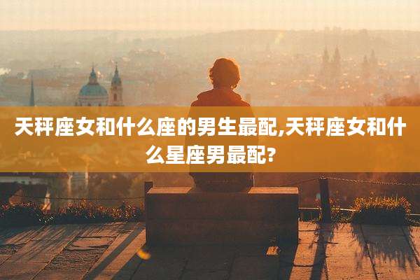 天秤座女和什么座的男生最配,天秤座女和什么星座男最配?