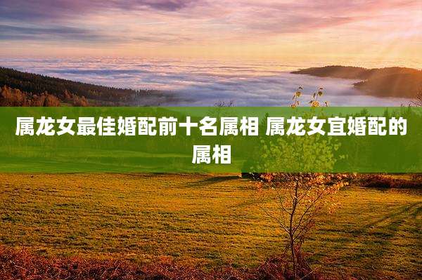 属龙女最佳婚配前十名属相 属龙女宜婚配的属相