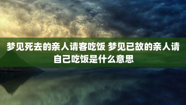 梦见死去的亲人请客吃饭 梦见已故的亲人请自己吃饭是什么意思