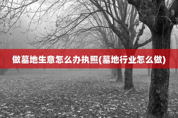 做墓地生意怎么办执照(墓地行业怎么做)