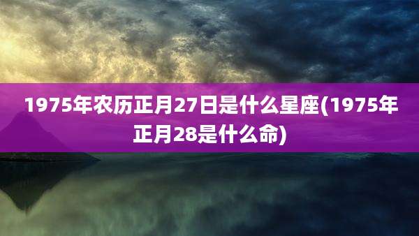 1975年农历正月27日是什么星座(1975年正月28是什么命)