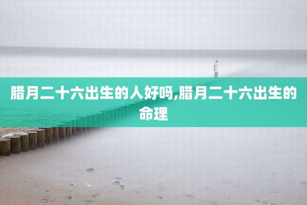 腊月二十六出生的人好吗,腊月二十六出生的命理