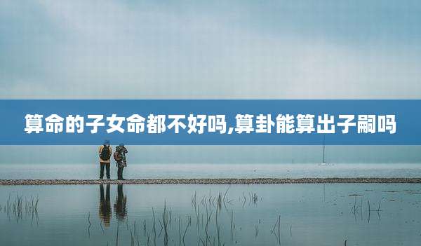 算命的子女命都不好吗,算卦能算出子嗣吗