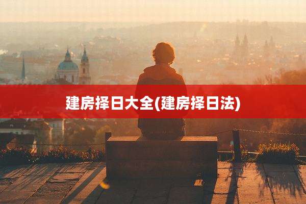 建房择日大全(建房择日法)