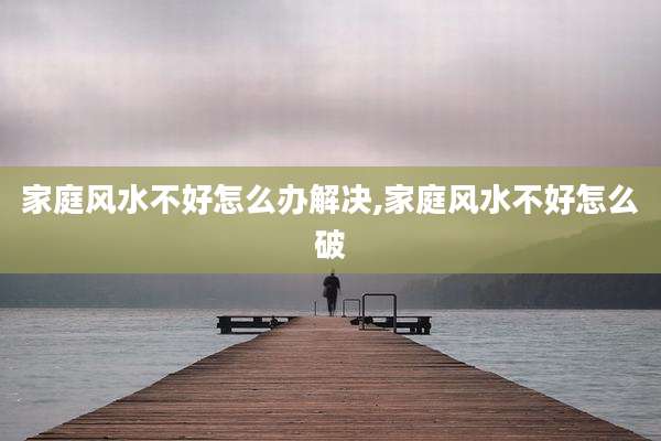 家庭风水不好怎么办解决,家庭风水不好怎么破