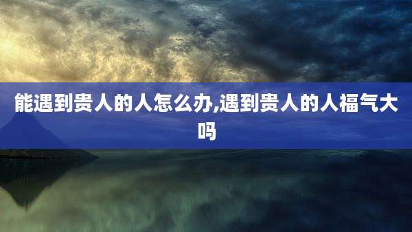 能遇到贵人的人怎么办,遇到贵人的人福气大吗