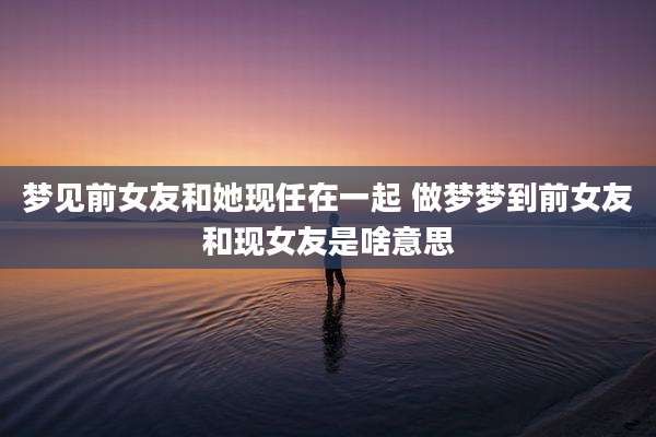 梦见前女友和她现任在一起 做梦梦到前女友和现女友是啥意思