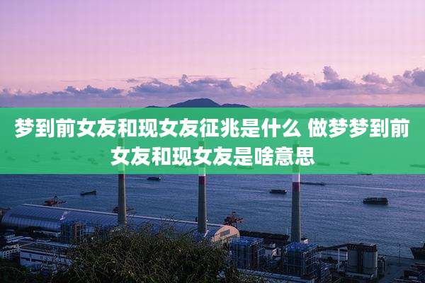 梦到前女友和现女友征兆是什么 做梦梦到前女友和现女友是啥意思