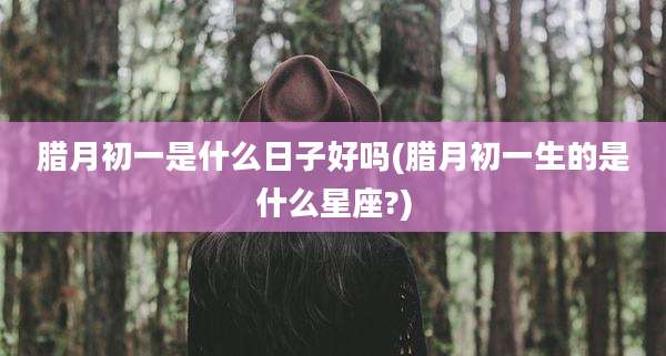 腊月初一是什么日子好吗(腊月初一生的是什么星座?)