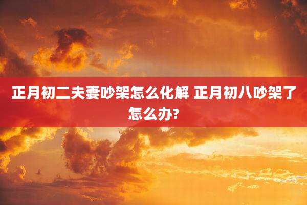 正月初二夫妻吵架怎么化解 正月初八吵架了怎么办?