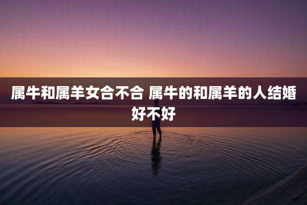 属牛和属羊女合不合 属牛的和属羊的人结婚好不好