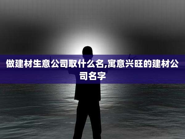 做建材生意公司取什么名,寓意兴旺的建材公司名字