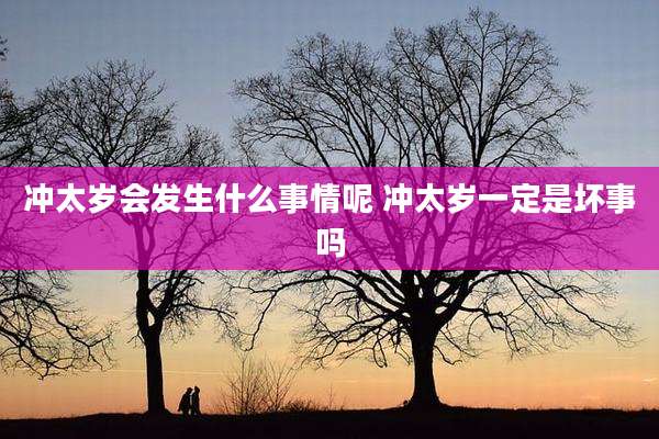 冲太岁会发生什么事情呢 冲太岁一定是坏事吗