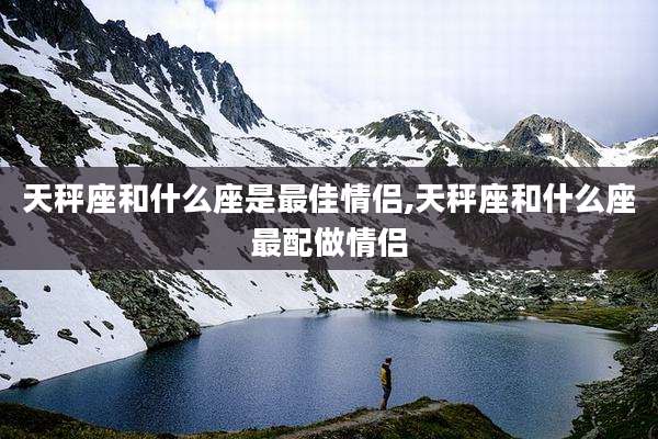 天秤座和什么座是最佳情侣,天秤座和什么座最配做情侣