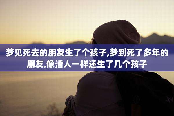 梦见死去的朋友生了个孩子,梦到死了多年的朋友,像活人一样还生了几个孩子