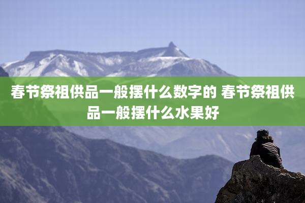 春节祭祖供品一般摆什么数字的 春节祭祖供品一般摆什么水果好