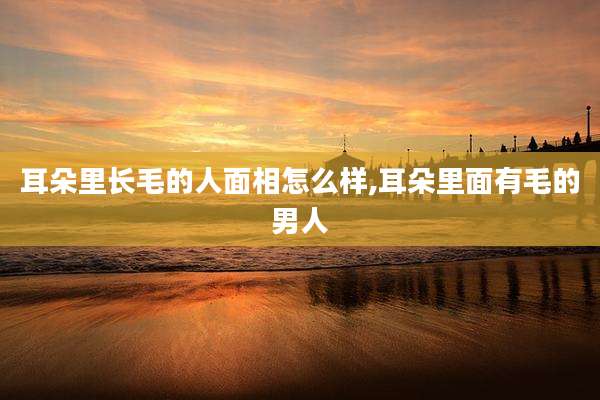 耳朵里长毛的人面相怎么样,耳朵里面有毛的男人