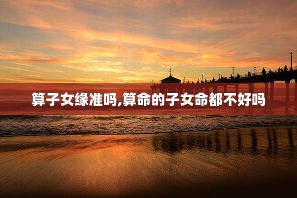 算子女缘准吗,算命的子女命都不好吗