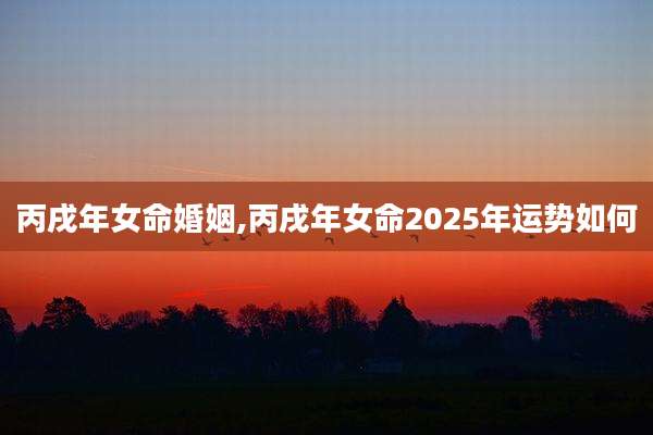丙戌年女命婚姻,丙戌年女命2025年运势如何