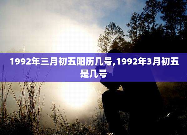1992年三月初五阳历几号,1992年3月初五是几号