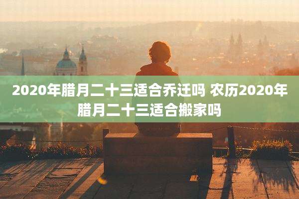 2020年腊月二十三适合乔迁吗 农历2020年腊月二十三适合搬家吗