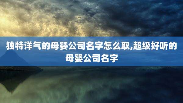 独特洋气的母婴公司名字怎么取,超级好听的母婴公司名字