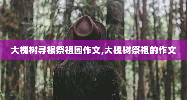 大槐树寻根祭祖园作文,大槐树祭祖的作文